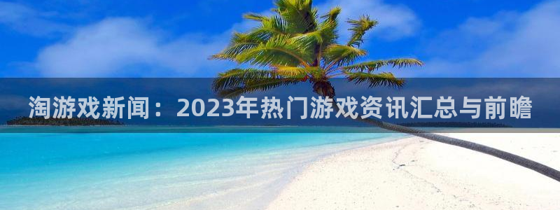长征娱乐平台负责人：淘游戏新闻：2023年热门游戏资讯汇总与
