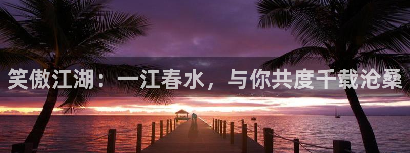 球友体育官网：笑傲江湖：一江春水，与你共度千载沧桑